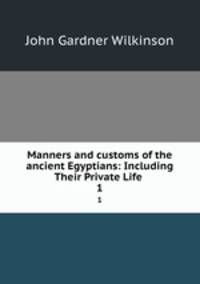 Manners and customs of the ancient Egyptians: Including Their Private Life .. 1