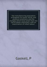 The manufacturing population of England, its moral, social, and physical conditions, and the changes which have arisen from the use of steam machinery; with an examination of infant labour