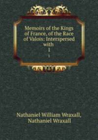 Memoirs of the Kings of France, of the Race of Valois: Interspersed with .. 1