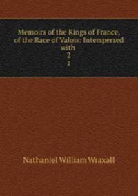 Memoirs of the Kings of France, of the Race of Valois: Interspersed with .. 2