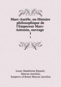 Marc-Aurle, ou Histoire philosophique de l`Empereur Marc-Antonin, ouvrage .. 1