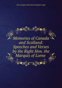 Memories of Canada and Scotland: Speeches and Verses by the Right Hon. the Marquis of Lorne .
