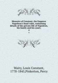 Memoirs of Constant, the Emperor Napoleon`s head valet, containing details of the private life of Napoleon, his family and his court;. 4