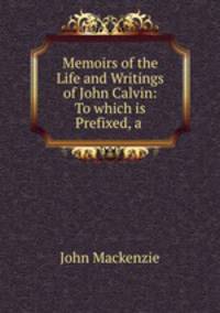 Memoirs of the Life and Writings of John Calvin: To which is Prefixed, a .