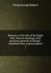 Memoirs of the life of the Right Hon. Warren Hastings, first governor-general of Bengal : compiled from original papers. 1