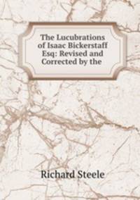 The Lucubrations of Isaac Bickerstaff Esq: Revised and Corrected by the .