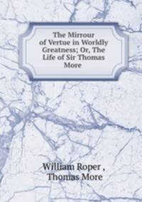 The Mirrour of Vertue in Worldly Greatness; Or, The Life of Sir Thomas More .
