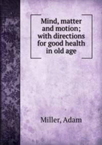 Mind, matter and motion; with directions for good health in old age