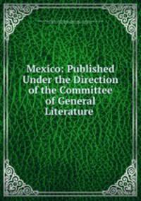 Mexico: Published Under the Direction of the Committee of General Literature .