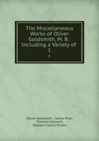 The Miscellaneous Works of Oliver Goldsmith, M. B.: Including a Variety of .. 1