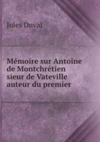 Memoire sur Antoine de Montchretien sieur de Vateville auteur du premier .