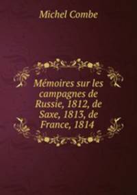 Memoires sur les campagnes de Russie, 1812, de Saxe, 1813, de France, 1814 .