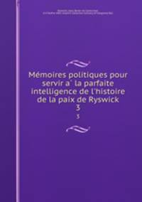 Memoires politiques pour servir a la parfaite intelligence de l`histoire de la paix de Ryswick. 3