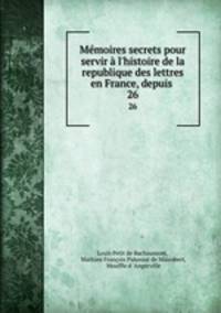 Mmoires secrets pour servir l`histoire de la republique des lettres en France, depuis .. 26