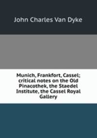 Munich, Frankfort, Cassel; critical notes on the Old Pinacothek, the Staedel Institute, the Cassel Royal Gallery