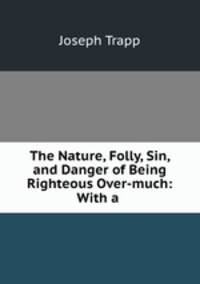 The Nature, Folly, Sin, and Danger of Being Righteous Over-much: With a .