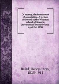 Of money, the instrument of association. A lecture delivered at the Wharton school of finance, University of Pennsylvania . April 14, 1890