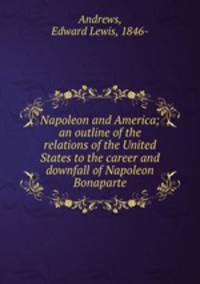 Napoleon and America; an outline of the relations of the United States to the career and downfall of Napoleon Bonaparte