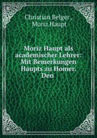 Moriz Haupt als academischer Lehrer: Mit Bemerkungen Haupts zu Homer. Den .