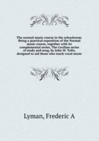 The normal music course in the schoolroom. Being a practical exposition of the Normal music course, together with its complemental series, The Cecilian series of study and song, by John W. Tufts, designed to aid those who teach vocal music