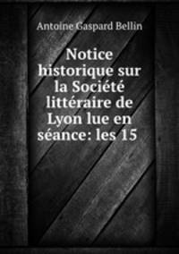 Notice historique sur la Societe litteraire de Lyon lue en seance: les 15 .