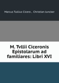 M. Tvllii Ciceronis Epistolarum ad familiares: Libri XVI.