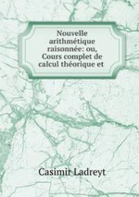Nouvelle arithmetique raisonnee: ou, Cours complet de calcul theorique et .
