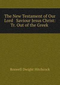 The New Testament of Our Lord & Saviour Jesus Christ: Tr. Out of the Greek .