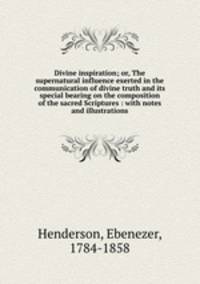 Divine inspiration; or, The supernatural influence exerted in the communication of divine truth and its special bearing on the composition of the sacred Scriptures : with notes and illustrations
