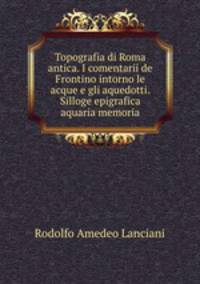 Topografia di Roma antica. I comentarii de Frontino intorno le acque e gli aquedotti. Silloge epigrafica aquaria memoria
