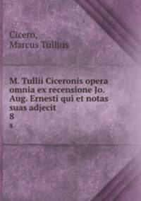 M. Tullii Ciceronis opera omnia ex recensione Jo. Aug. Ernesti qui et notas suas adjecit . 8