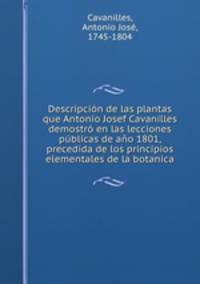 Descripcion de las plantas que Antonio Josef Cavanilles demostro en las lecciones publicas de ano 1801, precedida de los principios elementales de la botanica