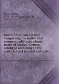 North American botany; comprising the native and common cultivated plants, north of Mexico. Genera arranged according to the artificial and natural methods