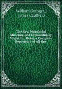 The New Wonderful Museum, and Extraordinary Magazine: Being a Complete Repository of All the .. 1