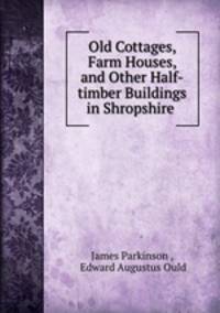 Old Cottages, Farm Houses, and Other Half-timber Buildings in Shropshire .