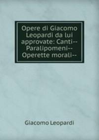 Opere di Giacomo Leopardi da lui approvate: Canti--Paralipomeni--Operette morali--