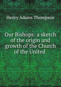 Our Bishops: a sketch of the origin and growth of the Church of the United .