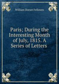 Paris; During the Interesting Month of July, 1815. A Series of Letters .