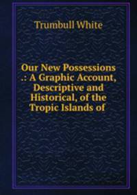 Our New Possessions .: A Graphic Account, Descriptive and Historical, of the Tropic Islands of .