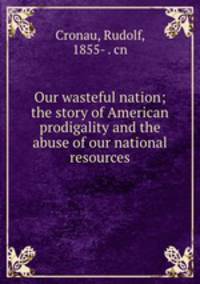 Our wasteful nation; the story of American prodigality and the abuse of our national resources