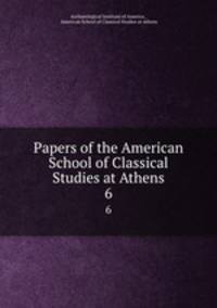 Papers of the American School of Classical Studies at Athens. 6