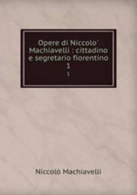 Opere di Niccolo Machiavelli : cittadino e segretario fiorentino. 1
