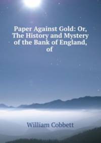 Paper Against Gold: Or, The History and Mystery of the Bank of England, of .