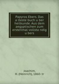 Papyros Ebers. Das a?lteste buch u?ber heilkunde. Aus dem aegyptischen zum erstenmal vollsta?ndig u?bers
