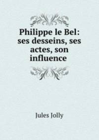 Philippe le Bel: ses desseins, ses actes, son influence .