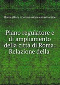 Piano regulatore e di ampliamento della citta di Roma: Relazione della .