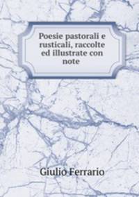Poesie pastorali e rusticali, raccolte ed illustrate con note .