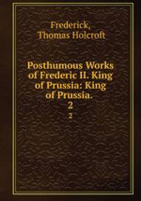 Posthumous Works of Frederic II. King of Prussia: King of Prussia. .. 2