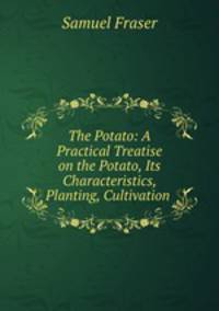 The Potato: A Practical Treatise on the Potato, Its Characteristics, Planting, Cultivation .