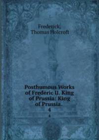 Posthumous Works of Frederic II. King of Prussia: King of Prussia. .. 4